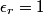 \epsilon_r = 1