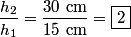 \begin{align*}\frac{h_2}{h_1} = \frac{30 \mbox{ cm}}{15 \mbox{ cm}} = \boxed{2}\end{align*}