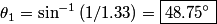 \begin{align*}\theta_1 = \sin^{-1} \left(1/1.33\right) = \boxed{48.75^{\circ}}\end{align*}